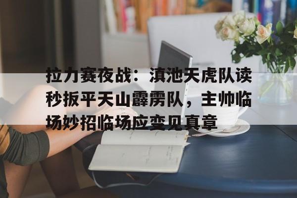 拉力赛夜战：滇池天虎队读秒扳平天山霹雳队，主帅临场妙招临场应变见真章的简单介绍
