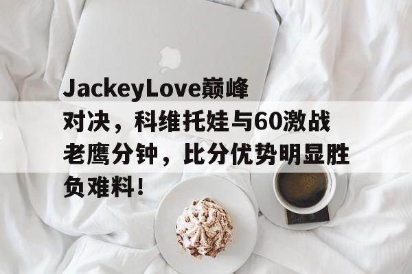 包含JackeyLove巅峰对决，科维托娃与60激战老鹰分钟，比分优势明显胜负难料！的词条